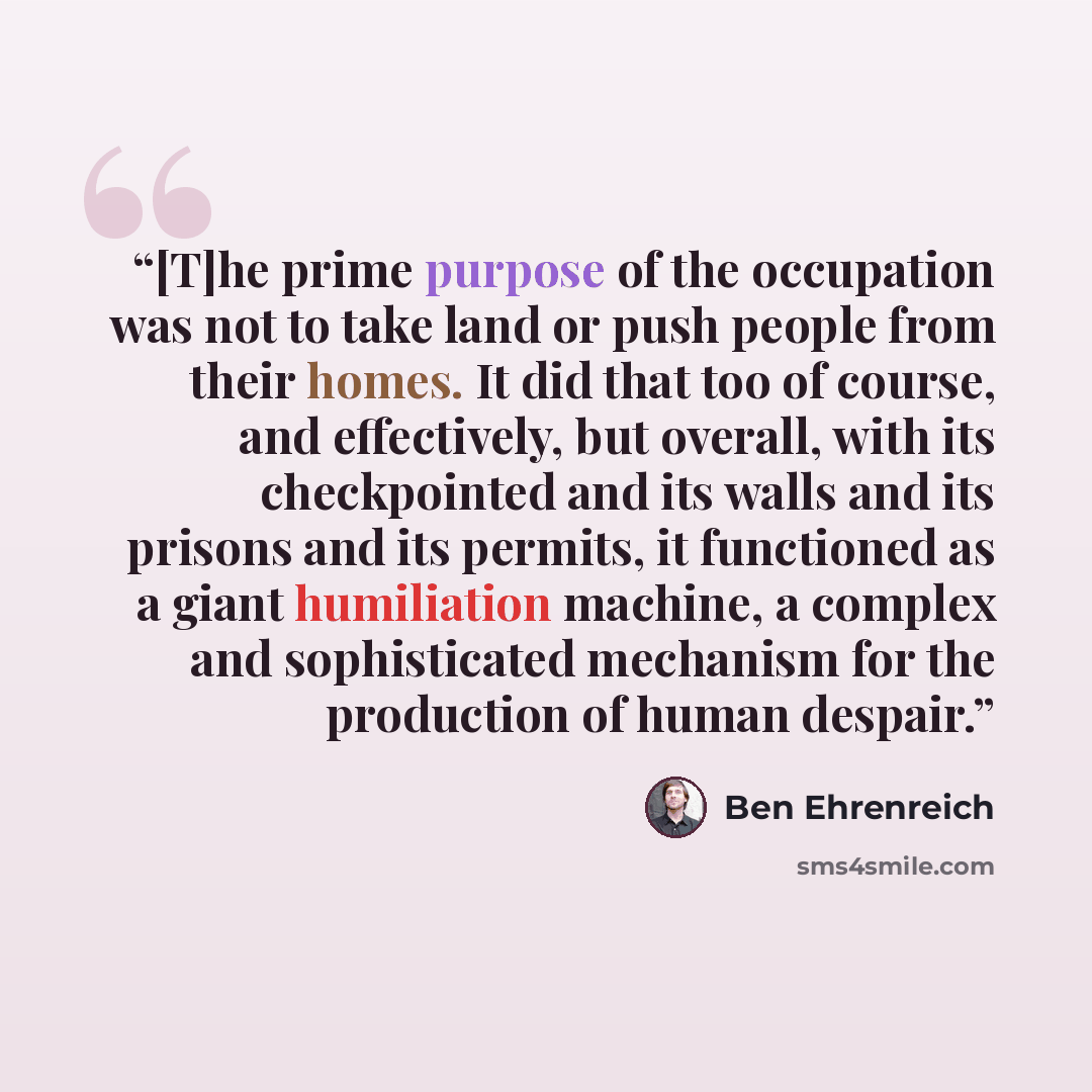 “[T]he prime purpose of the occupation was not to take land or push people from their homes. It did that too of course, and effectively, but overall, with its checkpointed and its walls and its prisons and its permits, it functioned as a giant humiliation machine, a complex and sophisticated…” quote by Ben Ehrenreich