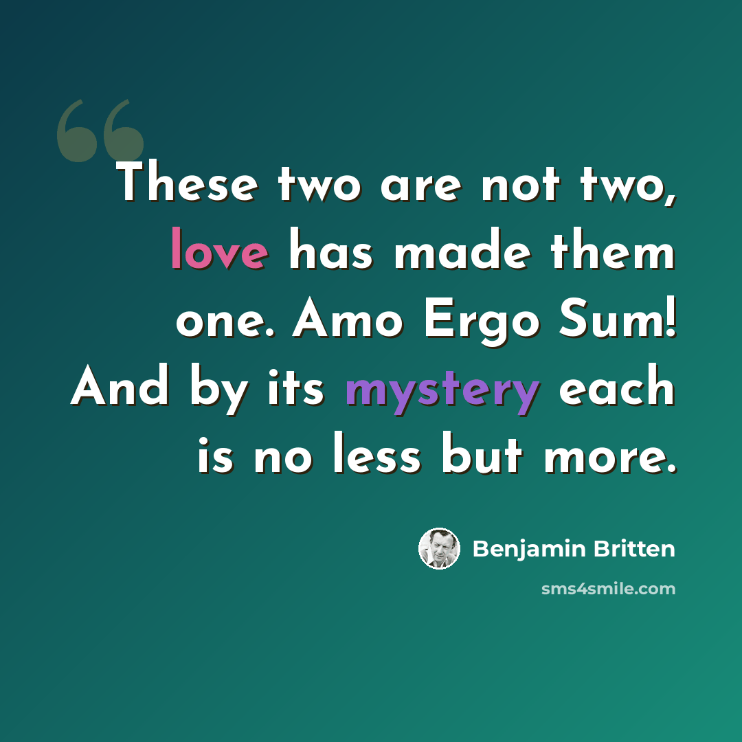 “These two are not two, love has made them one. Amo Ergo Sum! And by its mystery each is no less but more.” quote by Benjamin Britten