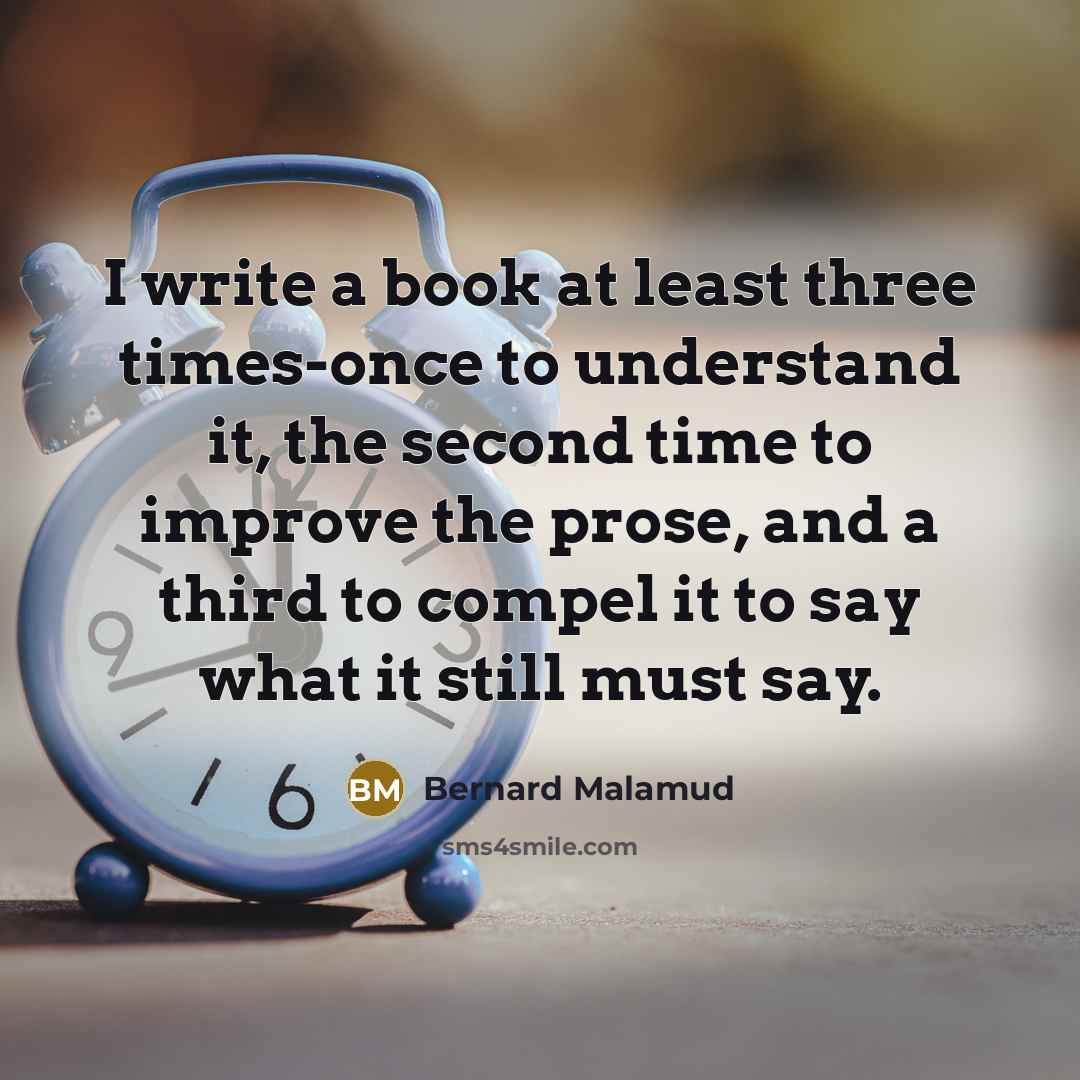 “I write a book at least three times-once to understand it, the second time to improve the prose, and a third to compel it to say what it still must say.” quote by Bernard Malamud