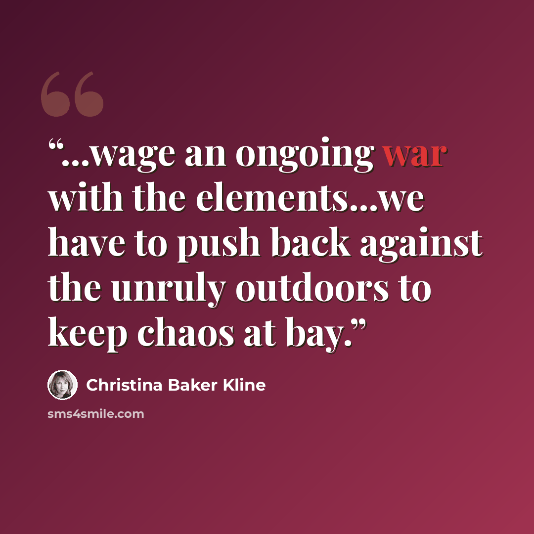 “...wage an ongoing war with the elements...we have to push back against the unruly outdoors to keep chaos at bay.” quote by Christina Baker Kline