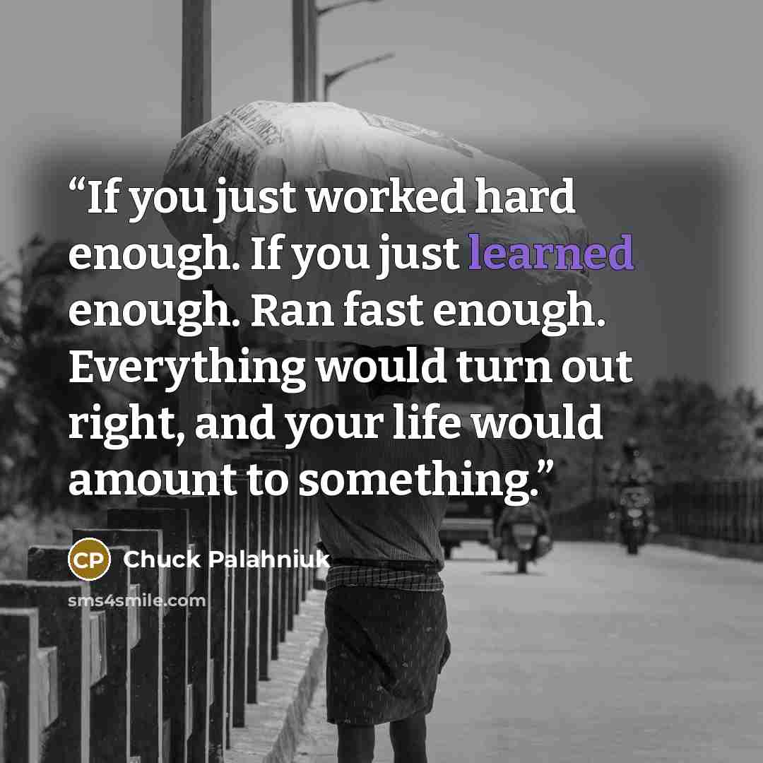 “If you just worked hard enough. If you just learned enough. Ran fast enough. Everything would turn out right, and your life would amount to something.” quote by Chuck Palahniuk