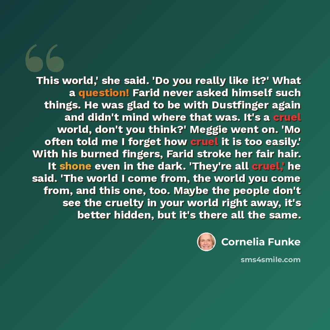 “This world,' she said. 'Do you really like it?' What a question! Farid never asked himself such things. He was glad to be with Dustfinger again and didn't mind where that was. It's a cruel world, don't you think?' Meggie went on. 'Mo often told me I forget how cruel it is too easily.' With his…” quote by Cornelia Funke