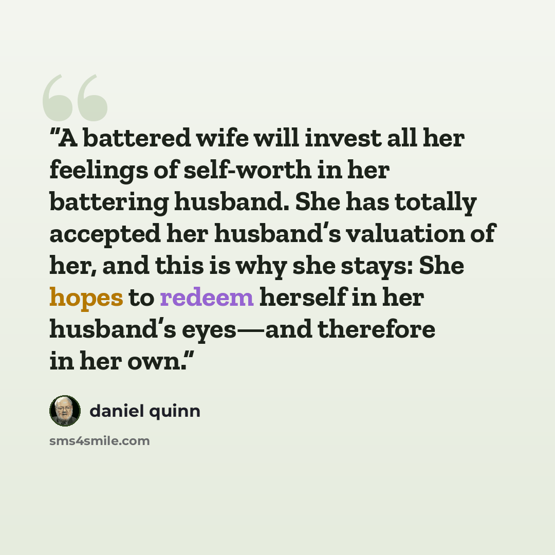 “A battered wife will invest all her feelings of self-worth in her battering husband. She has totally accepted her husband’s valuation of her, and this is why she stays: She hopes to redeem herself in her husband’s eyes—and therefore in her own.” quote by Daniel Quinn