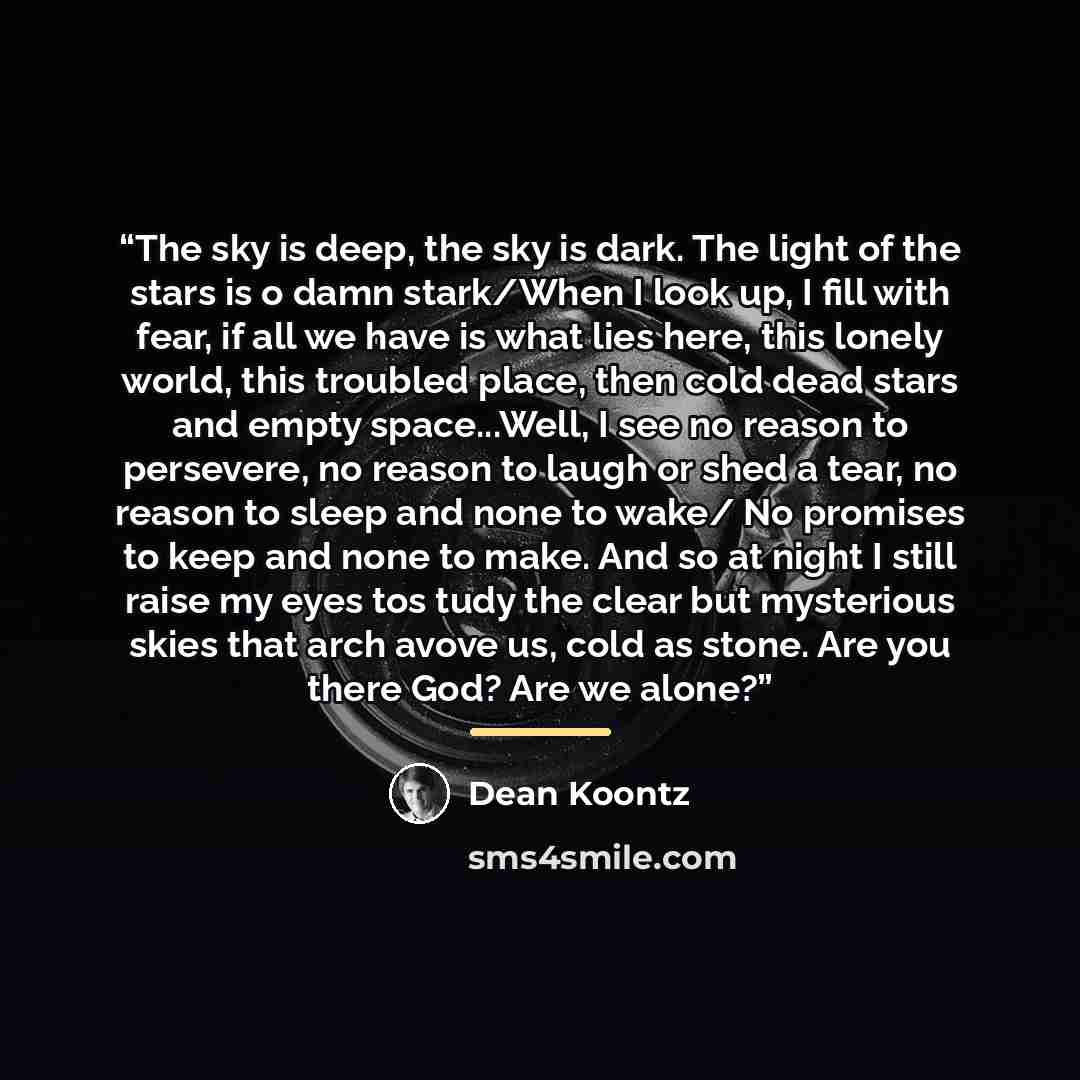 “The sky is deep, the sky is dark. The light of the stars is o damn stark/When I look up, I fill with fear, if all we have is what lies here, this lonely world, this troubled place, then cold dead stars and empty space...Well, I see no reason to persevere, no reason to laugh or shed a tear, no…” quote by Dean Koontz