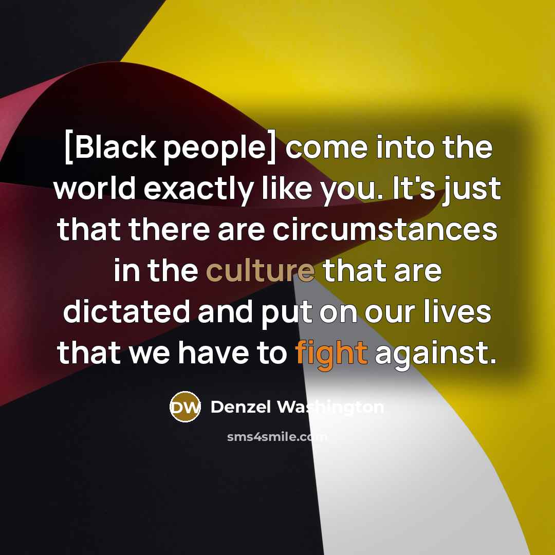 “[Black people] come into the world exactly like you. It's just that there are circumstances in the culture that are dictated and put on our lives that we have to fight against.” quote by Denzel Washington