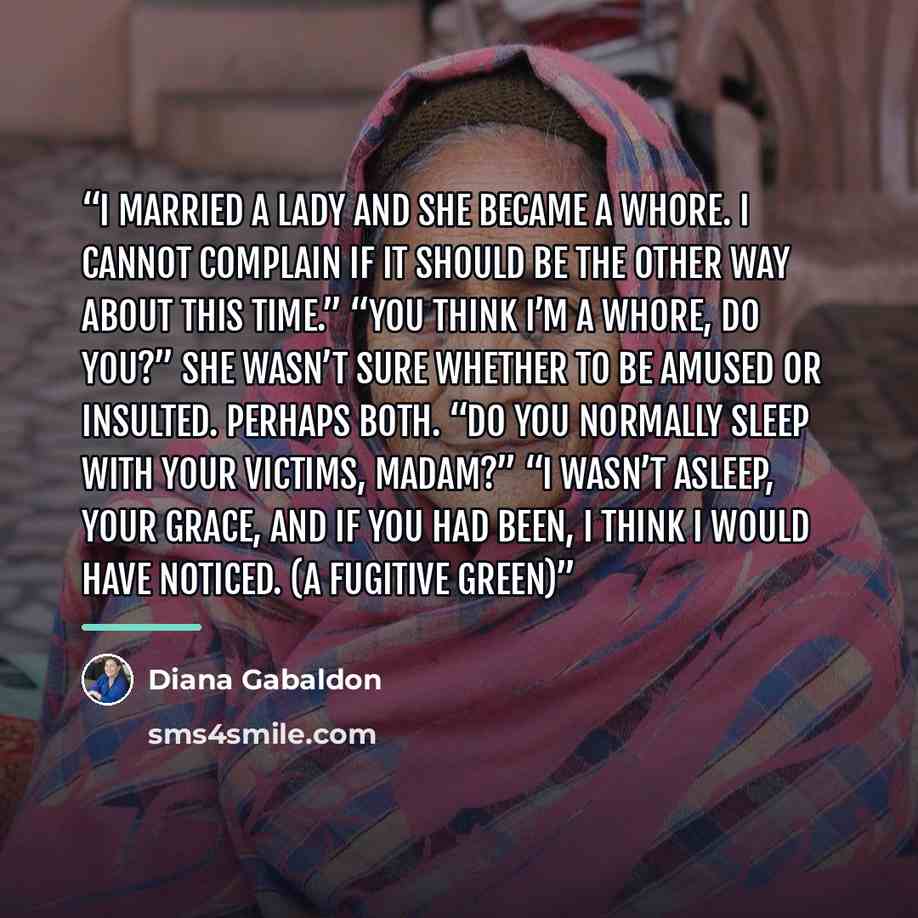 “I married a lady and she became a whore. I cannot complain if it should be the other way about this time.” “You think I’m a whore, do you?” She wasn’t sure whether to be amused or insulted. Perhaps both. “Do you normally sleep with your victims, madam?” “I wasn’t asleep, Your Grace, and if you had…” quote by Diana Gabaldon