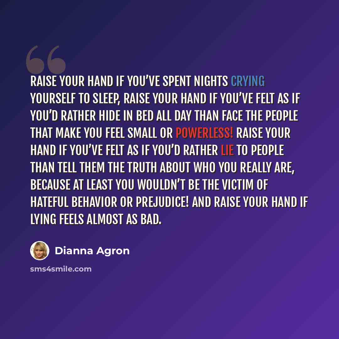 “Raise your hand if you’ve spent nights crying yourself to sleep, raise your hand if you’ve felt as if you’d rather hide in bed all day than face the people that make you feel small or powerless! Raise your hand if you’ve felt as if you’d rather lie to people than tell them the truth about who you…” quote by Dianna Agron