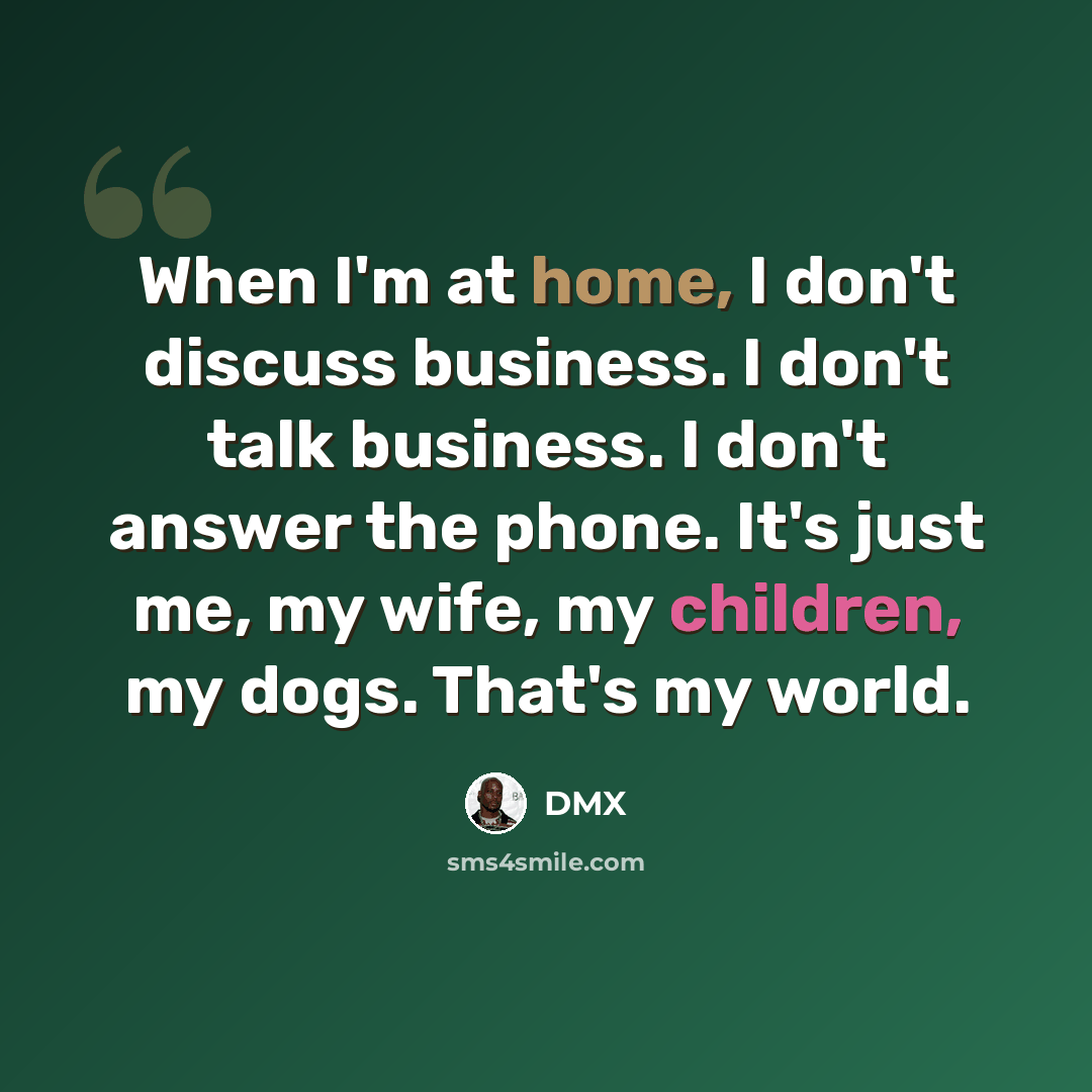 “When I'm at home, I don't discuss business. I don't talk business. I don't answer the phone. It's just me, my wife, my children, my dogs. That's my world.” quote by DMX
