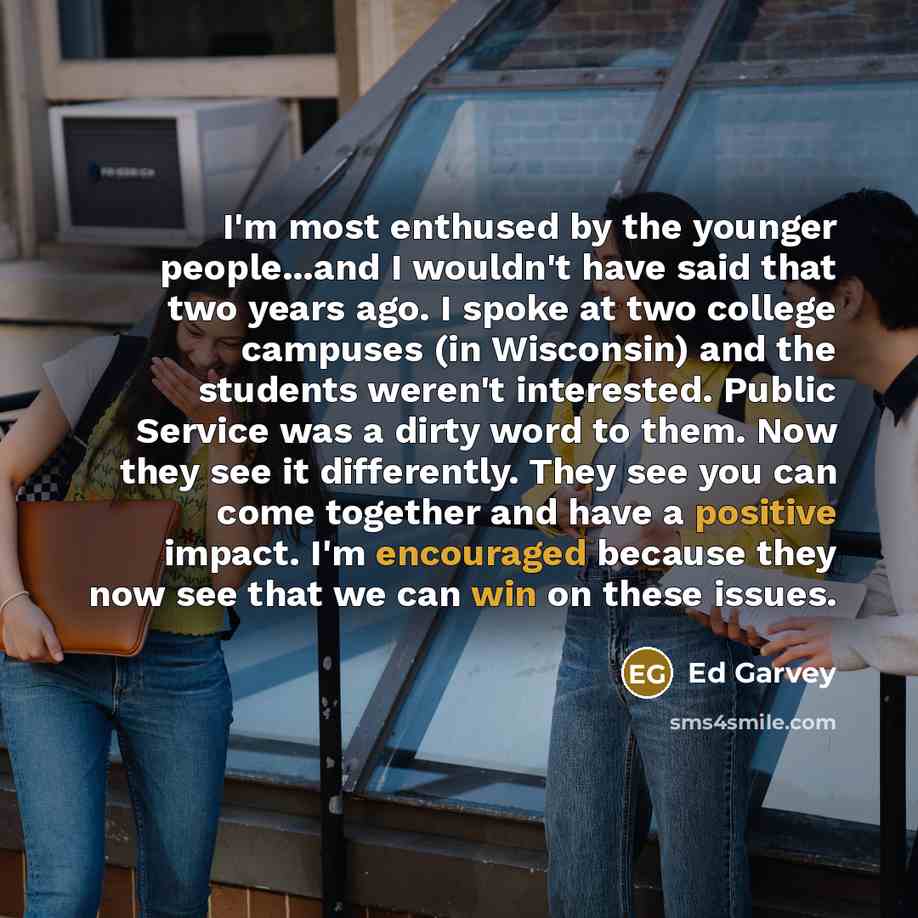 “I'm most enthused by the younger people...and I wouldn't have said that two years ago. I spoke at two college campuses (in Wisconsin) and the students weren't interested. Public Service was a dirty word to them. Now they see it differently. They see you can come together and have a positive…” quote by Ed Garvey