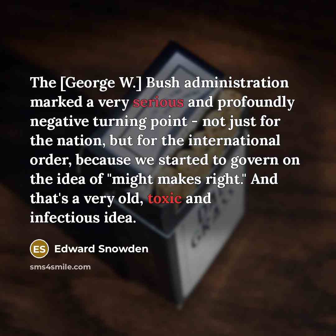 “The [George W.] Bush administration marked a very serious and profoundly negative turning point - not just for the nation, but for the international order, because we started to govern on the idea of "might makes right." And that's a very old, toxic and infectious idea.” quote by Edward Snowden