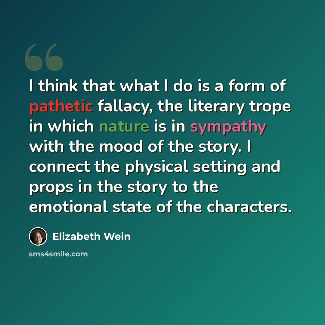 “I think that what I do is a form of pathetic fallacy, the literary trope in which nature is in sympathy with the mood of the story. I connect the physical setting and props in the story to the emotional state of the characters.” quote by Elizabeth Wein