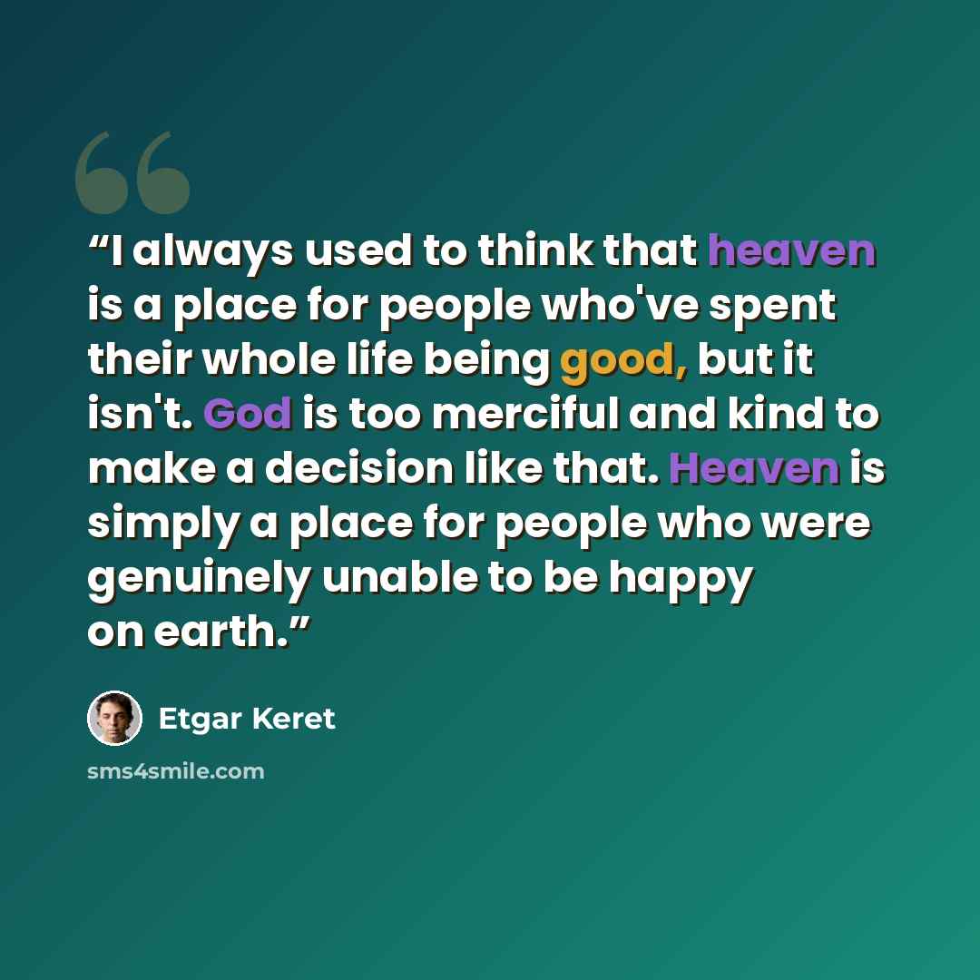 “I always used to think that heaven is a place for people who've spent their whole life being good, but it isn't. God is too merciful and kind to make a decision like that. Heaven is simply a place for people who were genuinely unable to be happy on earth.” quote by Etgar Keret