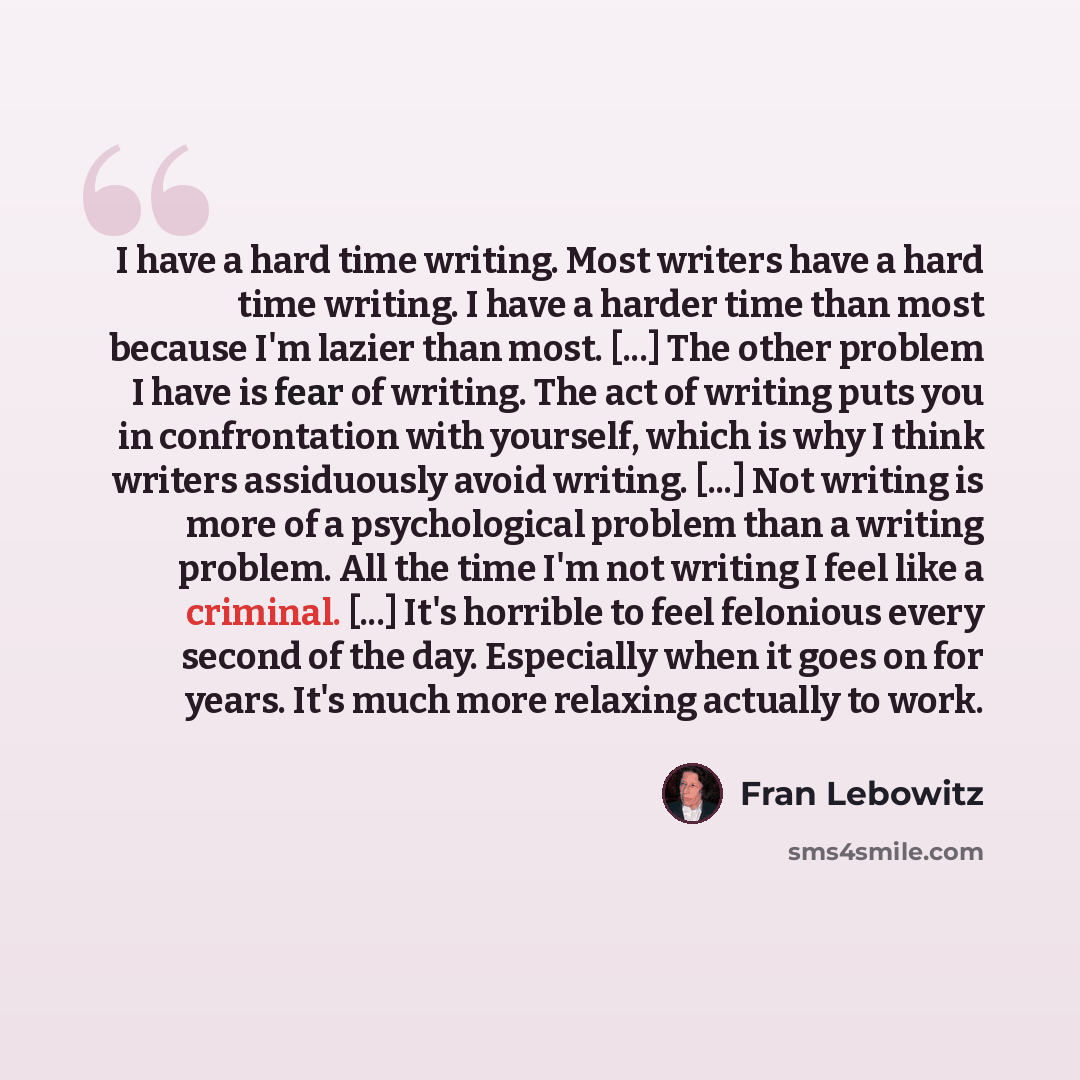 “I have a hard time writing. Most writers have a hard time writing. I have a harder time than most because I'm lazier than most. [...] The other problem I have is fear of writing. The act of writing puts you in confrontation with yourself, which is why I think writers assiduously avoid writing…” quote by Fran Lebowitz