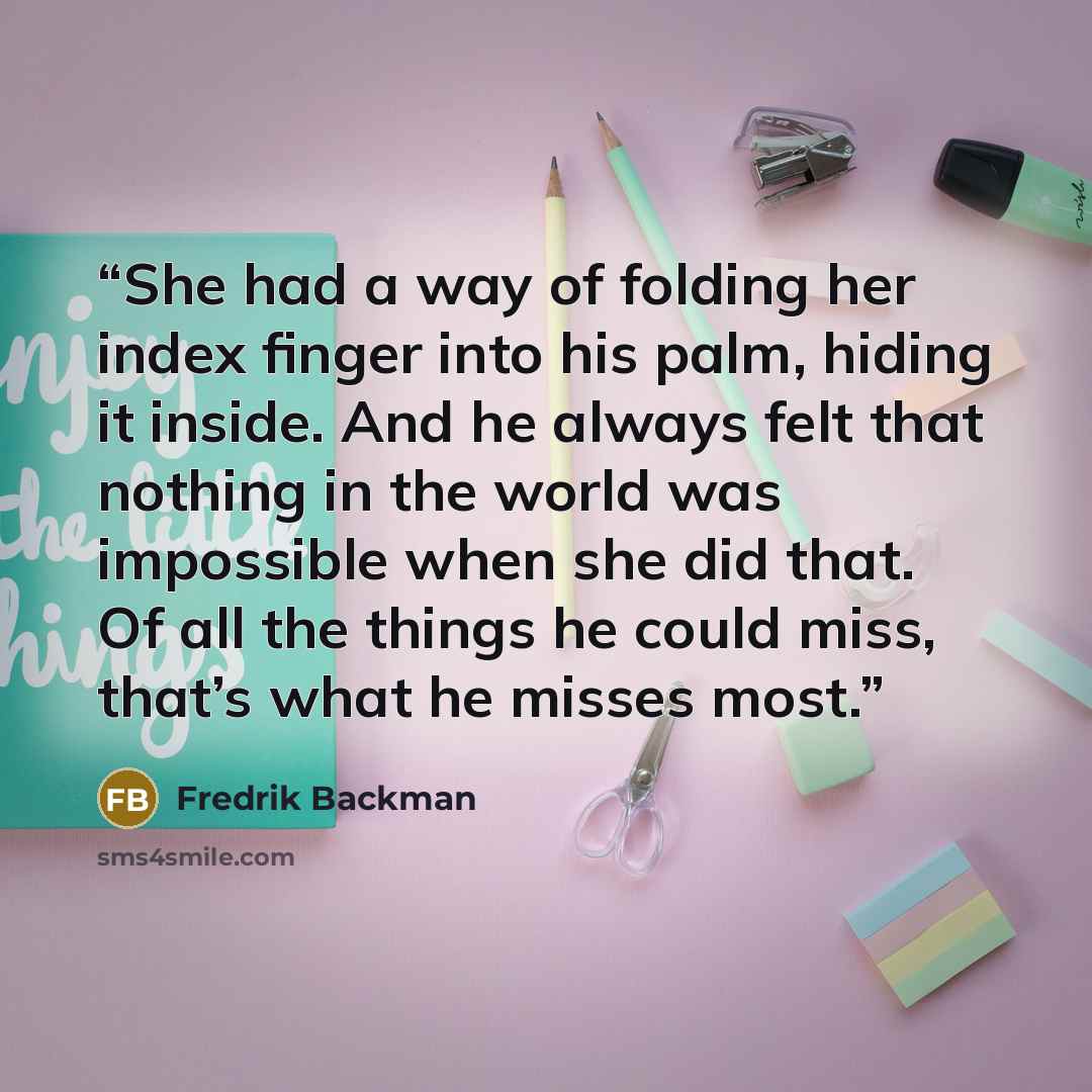“She had a way of folding her index finger into his palm, hiding it inside. And he always felt that nothing in the world was impossible when she did that. Of all the things he could miss, that’s what he misses most.” quote by Fredrik Backman
