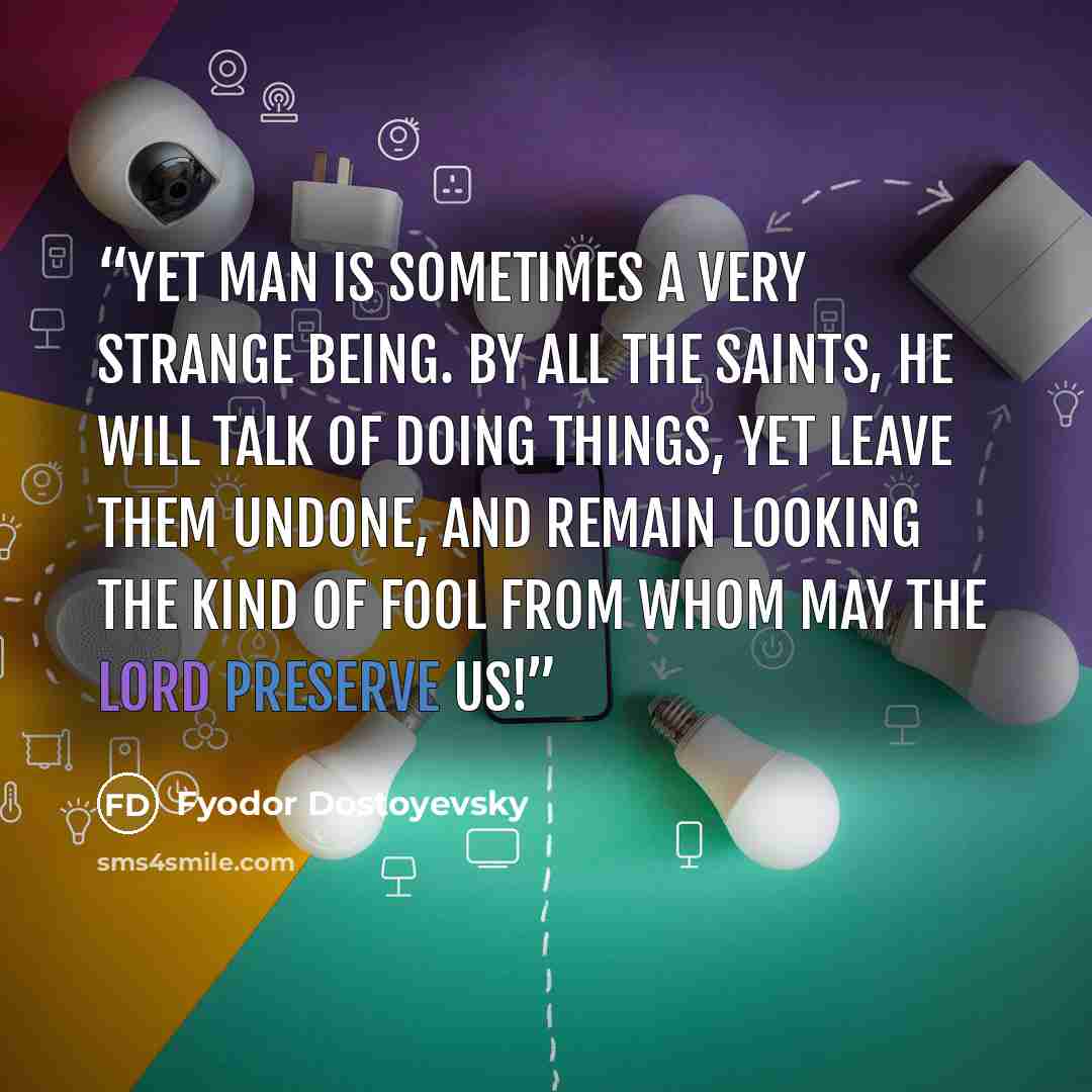 “Yet man is sometimes a very strange being. By all the Saints, he will talk of doing things, yet leave them undone, and remain looking the kind of fool from whom may the Lord preserve us!” quote by Fyodor Dostoyevsky