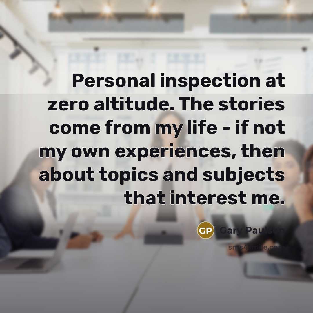 “Personal inspection at zero altitude. The stories come from my life - if not my own experiences, then about topics and subjects that interest me.” quote by Gary Paulsen