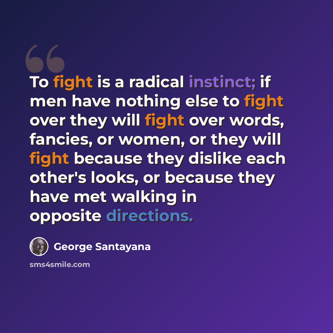“To fight is a radical instinct; if men have nothing else to fight over they will fight over words, fancies, or women, or they will fight because they dislike each other's looks, or because they have met walking in opposite directions.” quote by George Santayana