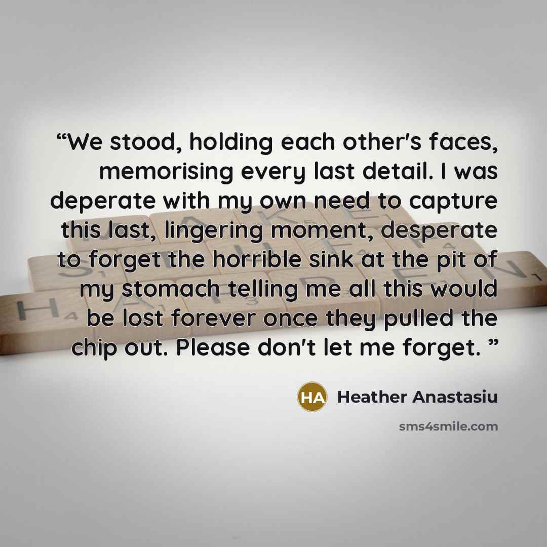 “We stood, holding each other's faces, memorising every last detail. I was deperate with my own need to capture this last, lingering moment, desperate to forget the horrible sink at the pit of my stomach telling me all this would be lost forever once they pulled the chip out. Please don't let me…” quote by Heather Anastasiu