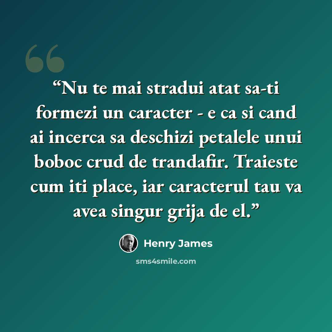 “Nu te mai stradui atat sa-ti formezi un caracter - e ca si cand ai incerca sa deschizi petalele unui boboc crud de trandafir. Traieste cum iti place, iar caracterul tau va avea singur grija de el.” quote by Henry James