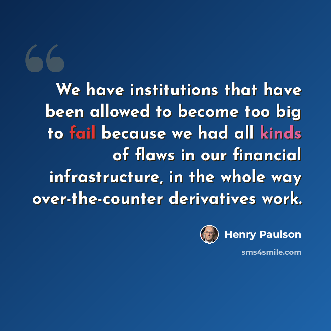 “We have institutions that have been allowed to become too big to fail because we had all kinds of flaws in our financial infrastructure, in the whole way over-the-counter derivatives work.” quote by Henry Paulson