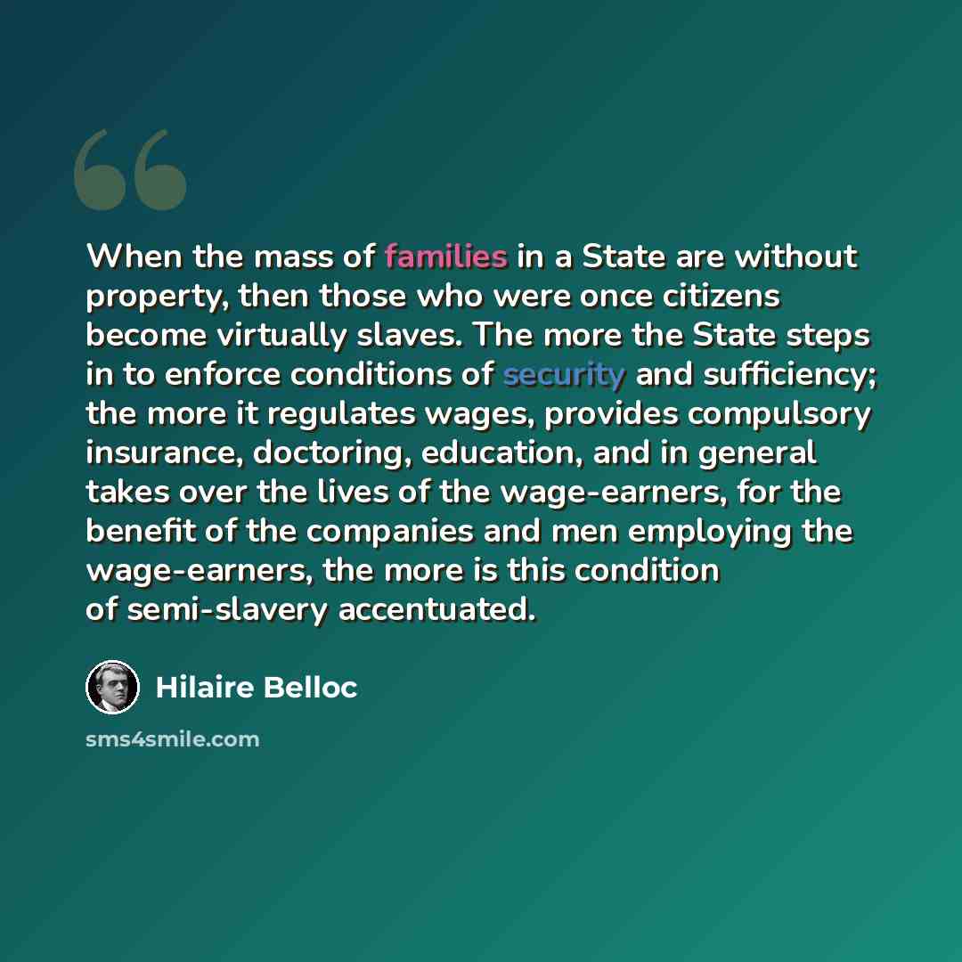 “When the mass of families in a State are without property, then those who were once citizens become virtually slaves. The more the State steps in to enforce conditions of security and sufficiency; the more it regulates wages, provides compulsory insurance, doctoring, education, and in general…” quote by Hilaire Belloc