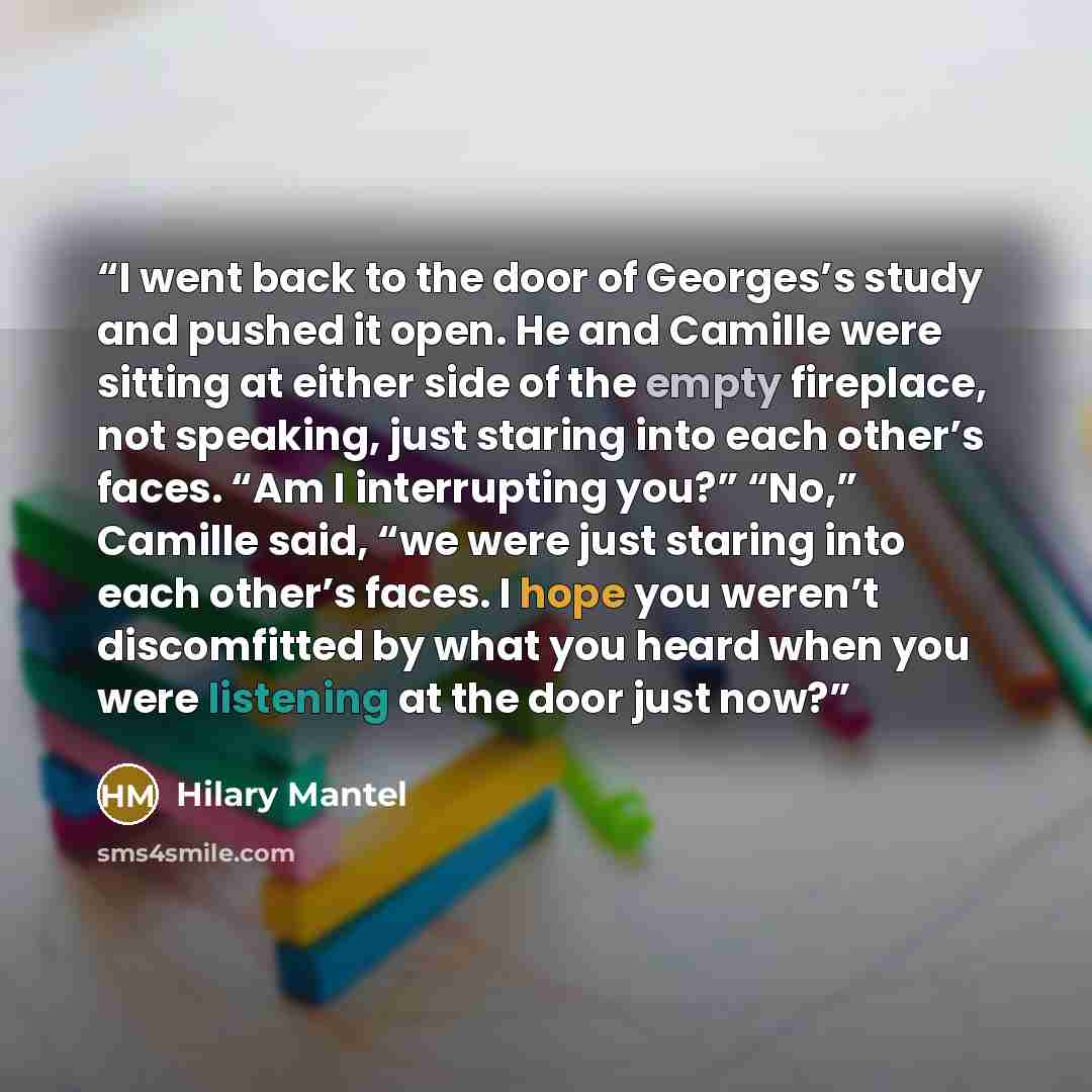“I went back to the door of Georges’s study and pushed it open. He and Camille were sitting at either side of the empty fireplace, not speaking, just staring into each other’s faces. “Am I interrupting you?” “No,” Camille said, “we were just staring into each other’s faces. I hope you weren’t…” quote by Hilary Mantel