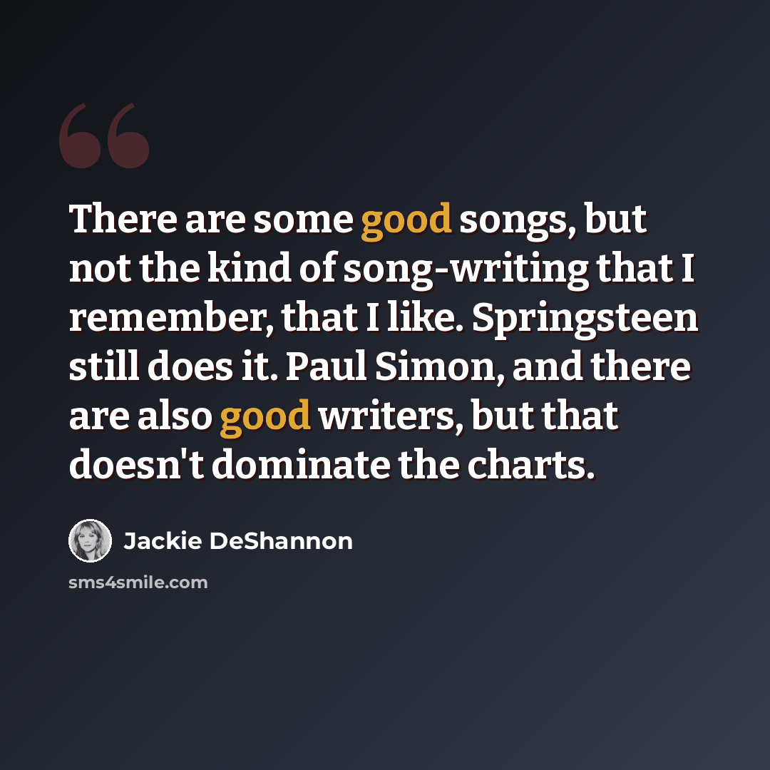 “There are some good songs, but not the kind of song-writing that I remember, that I like. Springsteen still does it. Paul Simon, and there are also good writers, but that doesn't dominate the charts.” quote by Jackie DeShannon