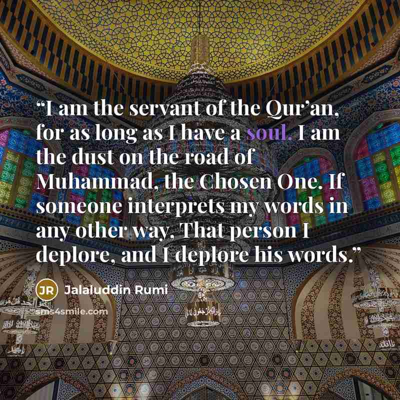 “I am the servant of the Qur’an, for as long as I have a soul. I am the dust on the road of Muhammad, the Chosen One. If someone interprets my words in any other way, That person I deplore, and I deplore his words.” quote by Jalaluddin Rumi