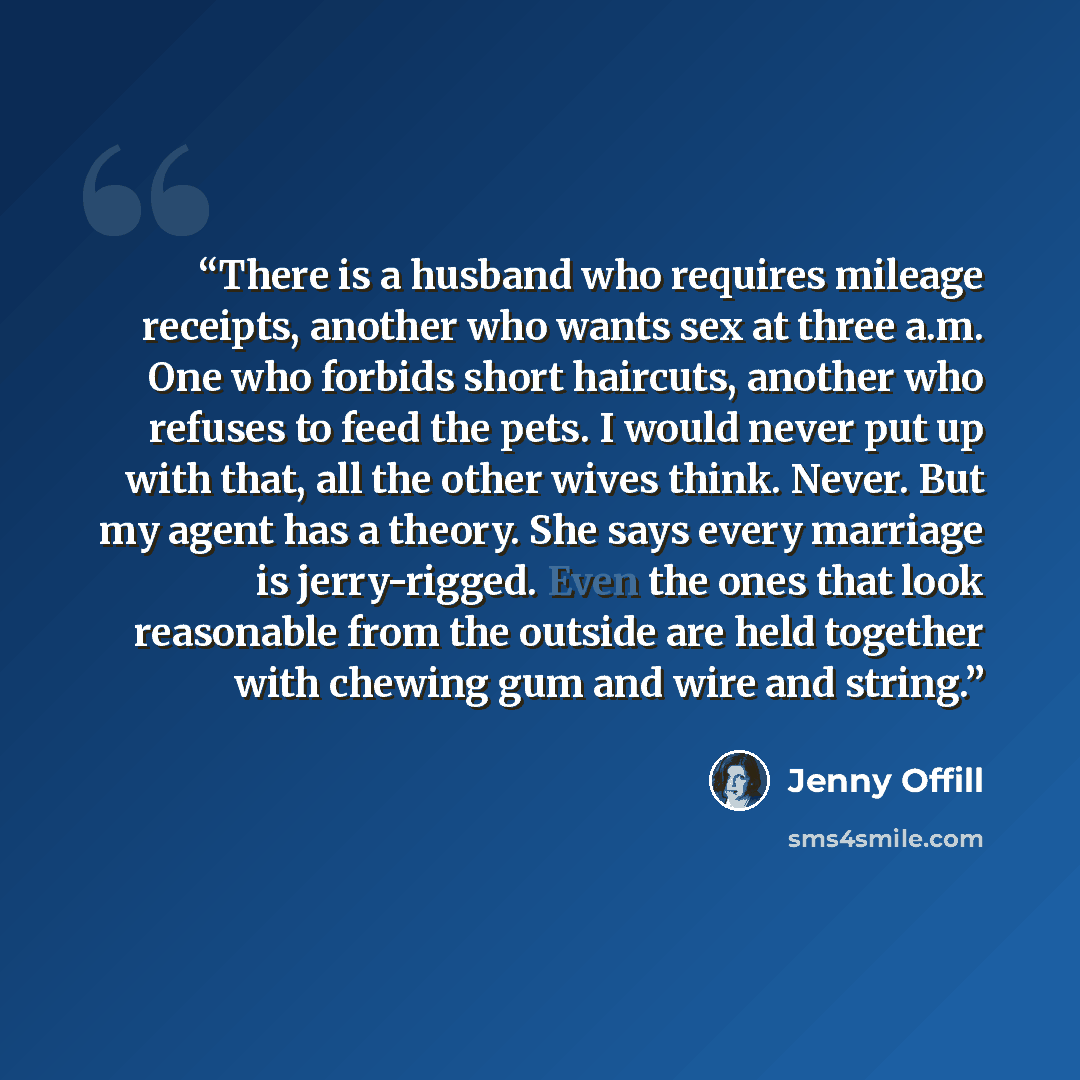 “There is a husband who requires mileage receipts, another who wants sex at three a.m. One who forbids short haircuts, another who refuses to feed the pets. I would never put up with that, all the other wives think. Never. But my agent has a theory. She says every marriage is jerry-rigged. Even the…” quote by Jenny Offill