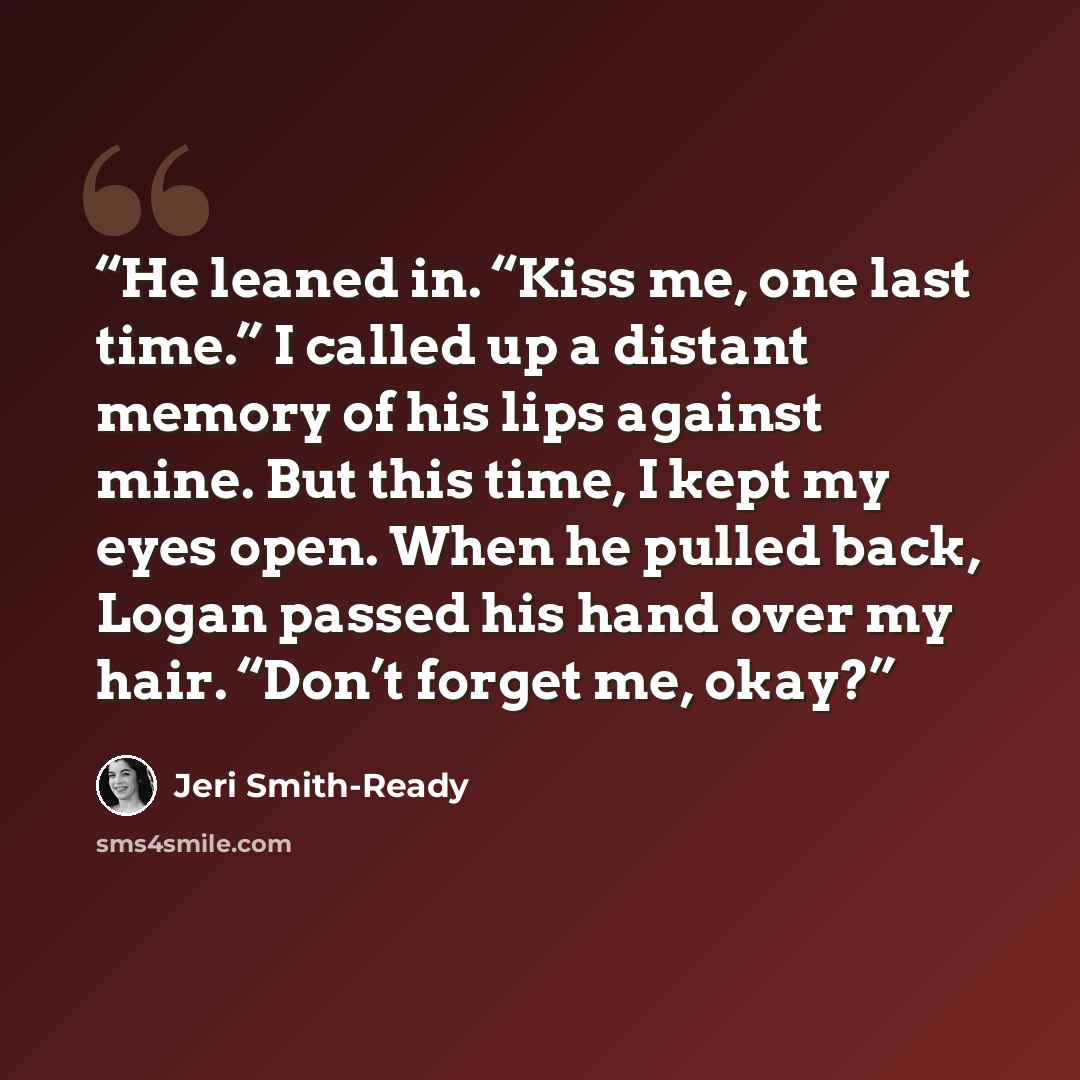 “He leaned in. “Kiss me, one last time.” I called up a distant memory of his lips against mine. But this time, I kept my eyes open. When he pulled back, Logan passed his hand over my hair. “Don’t forget me, okay?” quote by Jeri Smith-Ready