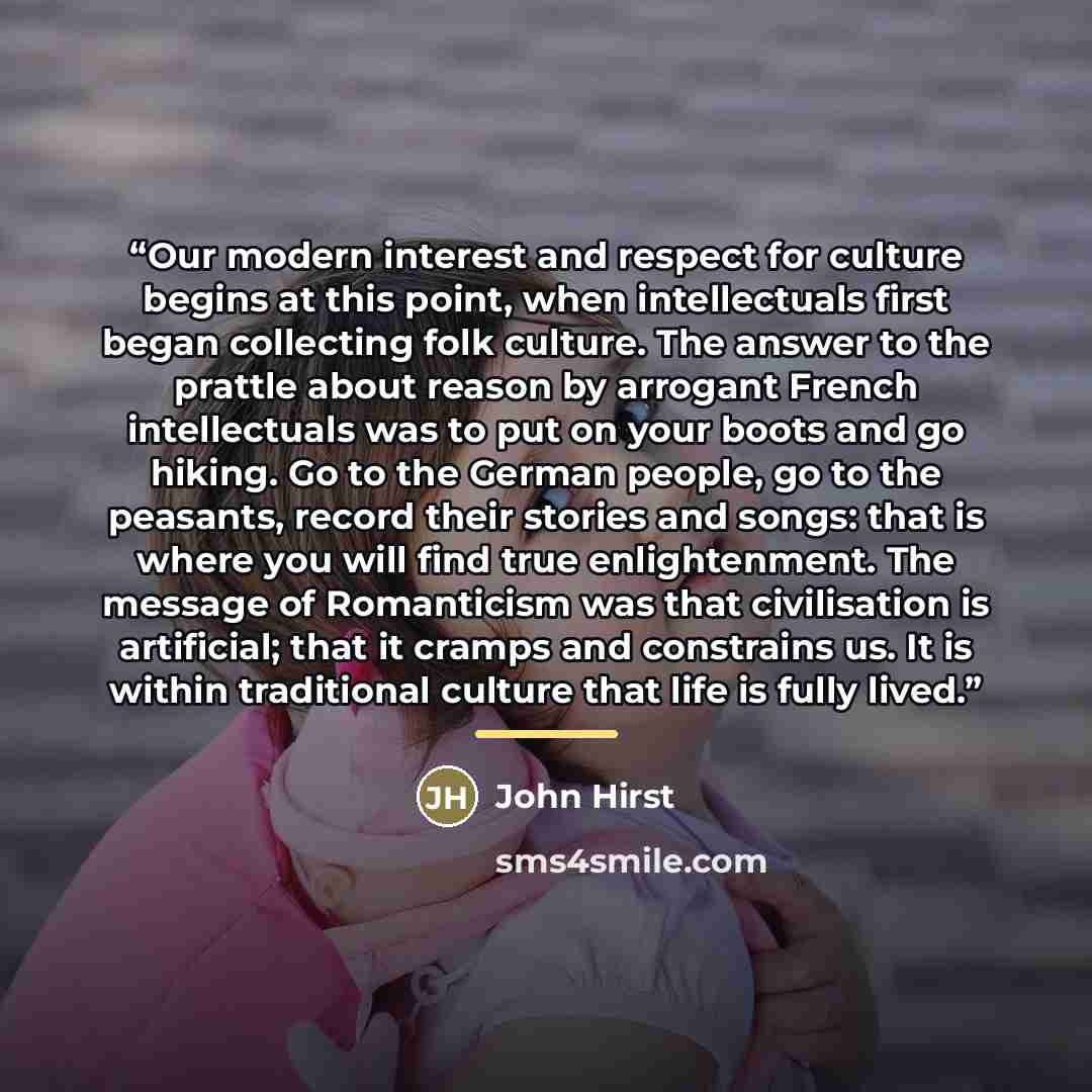 “Our modern interest and respect for culture begins at this point, when intellectuals first began collecting folk culture. The answer to the prattle about reason by arrogant French intellectuals was to put on your boots and go hiking. Go to the German people, go to the peasants, record their…” quote by John Hirst