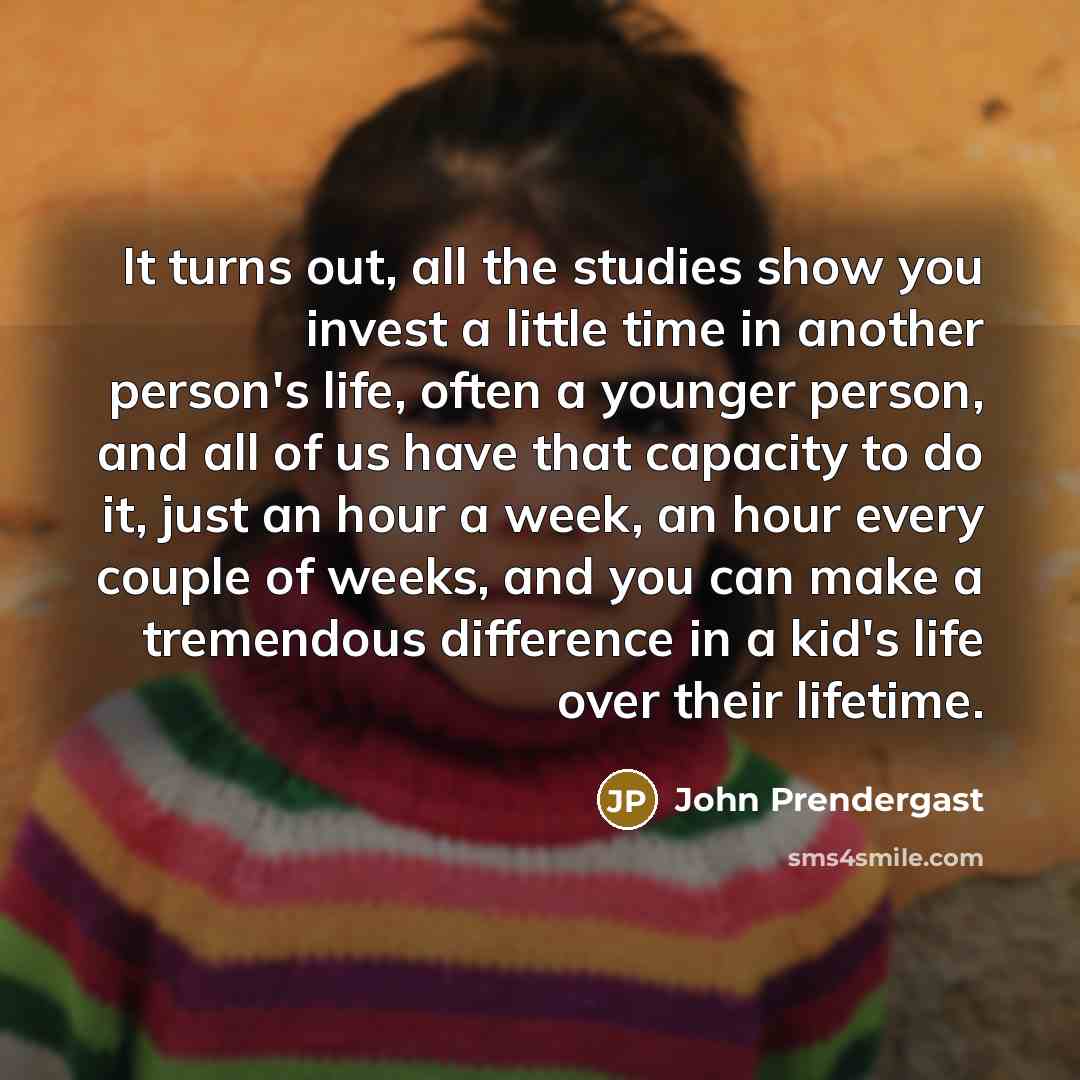 “It turns out, all the studies show you invest a little time in another person's life, often a younger person, and all of us have that capacity to do it, just an hour a week, an hour every couple of weeks, and you can make a tremendous difference in a kid's life over their lifetime.” quote by John Prendergast
