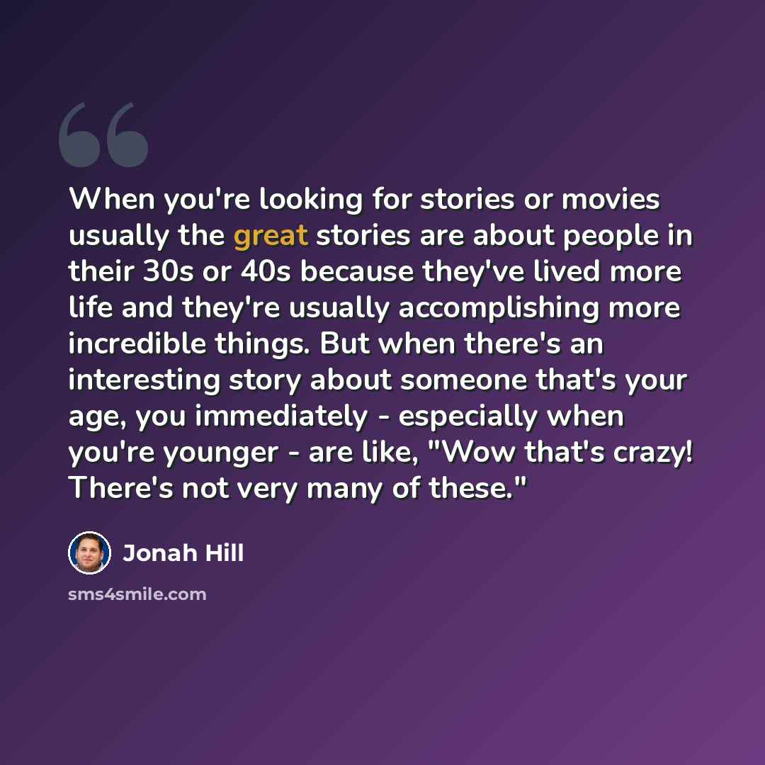 “When you're looking for stories or movies usually the great stories are about people in their 30s or 40s because they've lived more life and they're usually accomplishing more incredible things. But when there's an interesting story about someone that's your age, you immediately - especially when…” quote by Jonah Hill