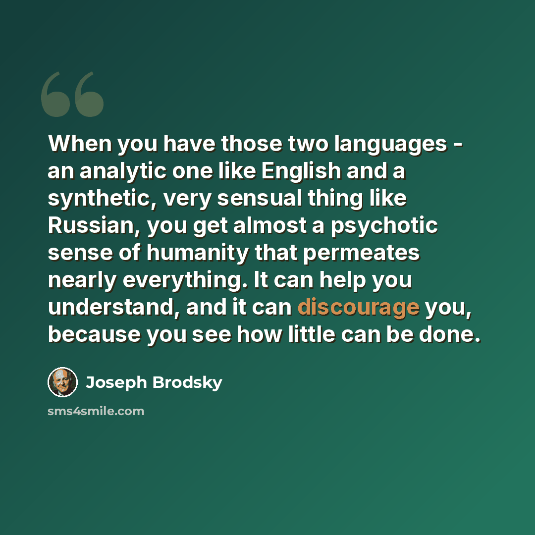“When you have those two languages - an analytic one like English and a synthetic, very sensual thing like Russian, you get almost a psychotic sense of humanity that permeates nearly everything. It can help you understand, and it can discourage you, because you see how little can be done.” quote by Joseph Brodsky