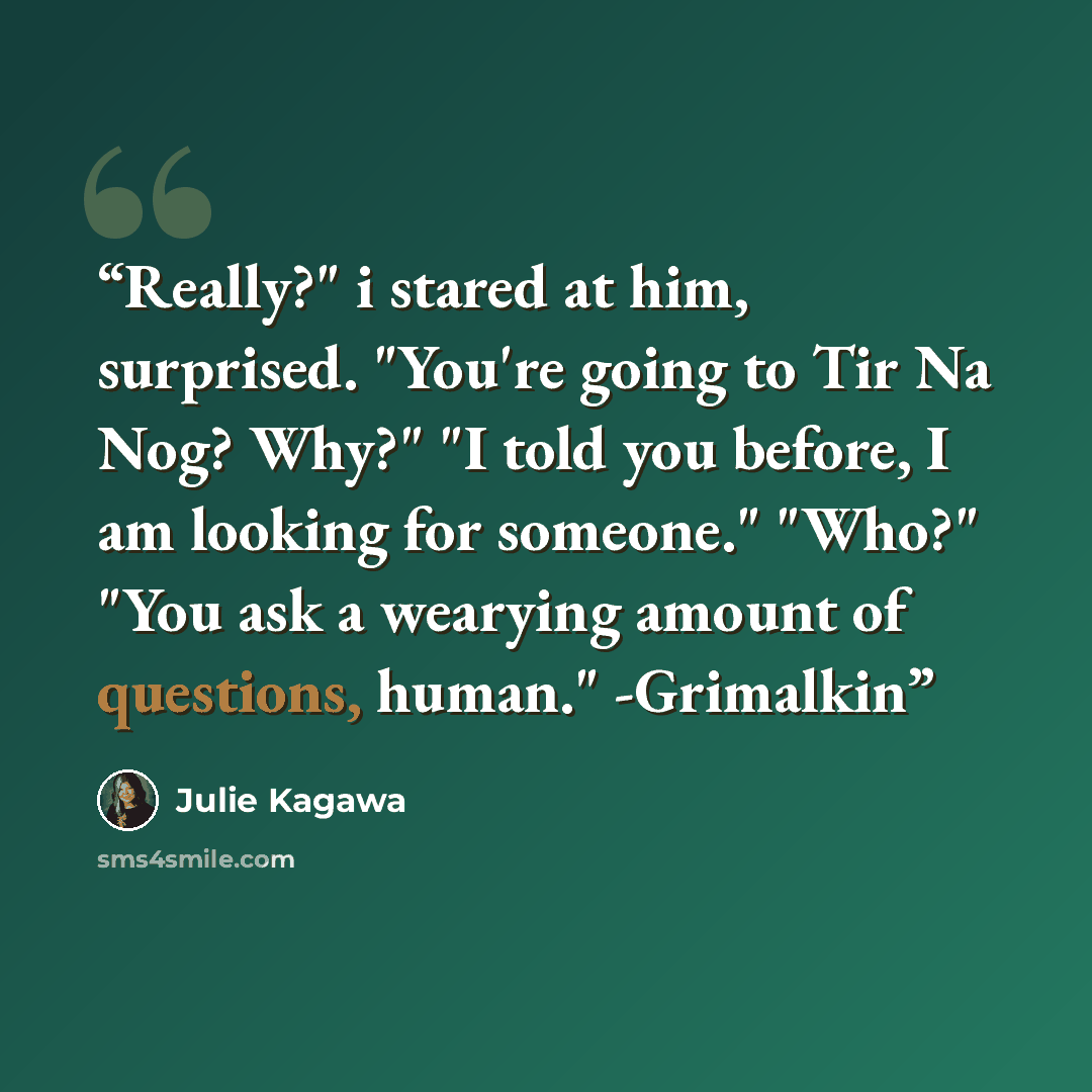 “Really?" i stared at him, surprised. "You're going to Tir Na Nog? Why?" "I told you before, I am looking for someone." "Who?" "You ask a wearying amount of questions, human." -Grimalkin” quote by Julie Kagawa