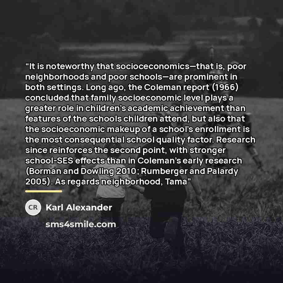 “It is noteworthy that socioceconomics—that is, poor neighborhoods and poor schools—are prominent in both settings. Long ago, the Coleman report (1966) concluded that family socioeconomic level plays a greater role in children's academic achievement than features of the schools children attend, but…” quote by Karl Alexander