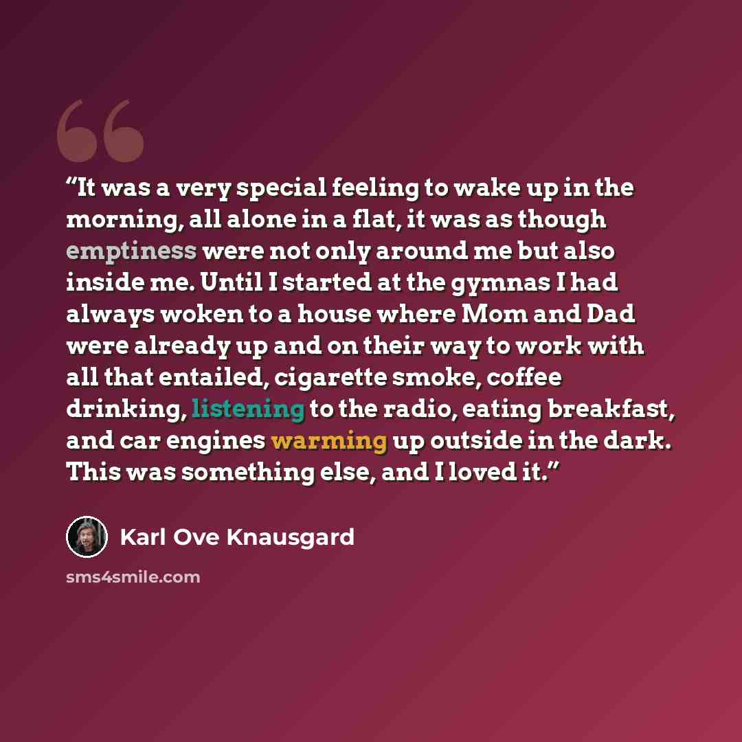 “It was a very special feeling to wake up in the morning, all alone in a flat, it was as though emptiness were not only around me but also inside me. Until I started at the gymnas I had always woken to a house where Mom and Dad were already up and on their way to work with all that entailed…” quote by Karl Ove Knausgård