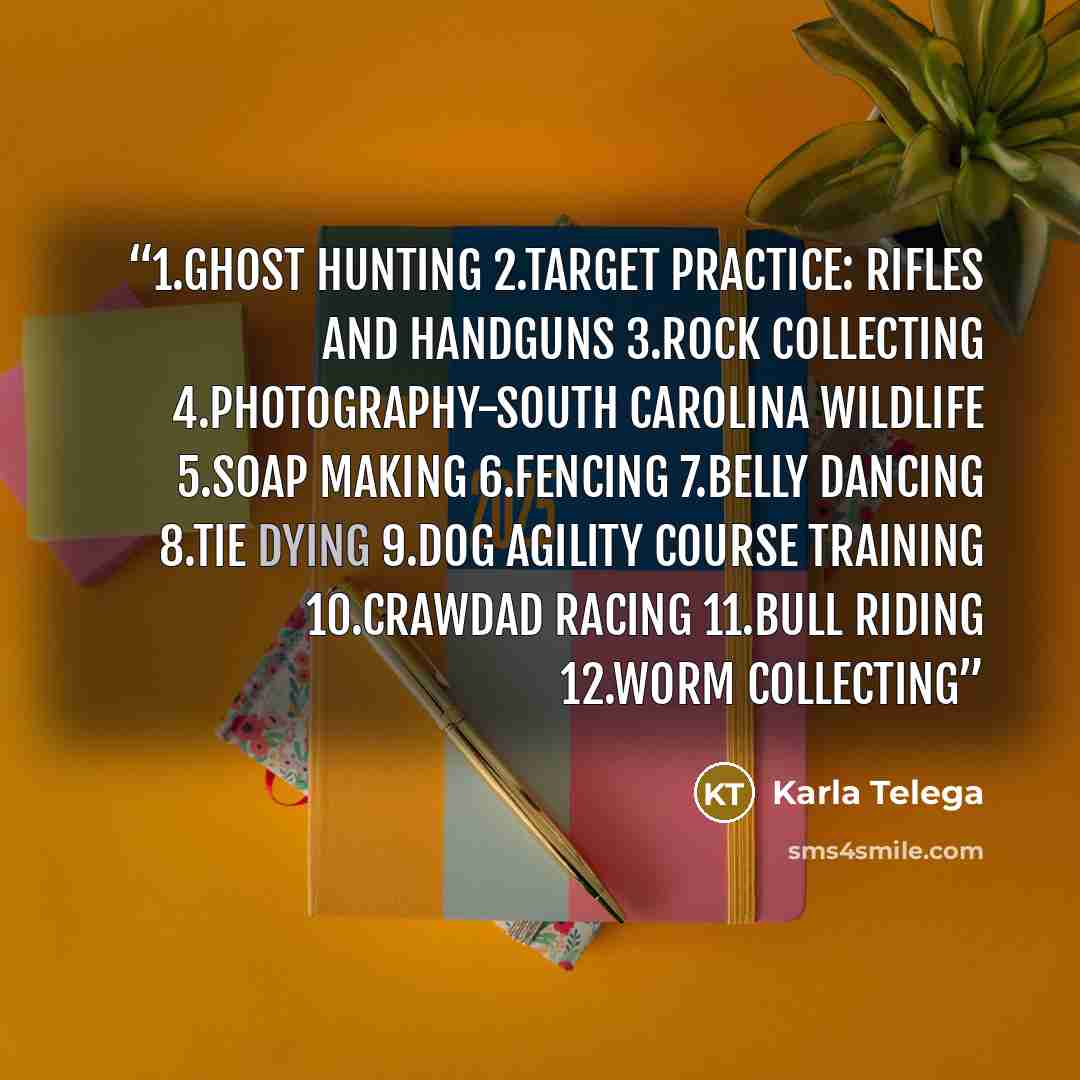 “1.Ghost hunting 2.Target practice: rifles and handguns 3.Rock collecting 4.Photography-south Carolina wildlife 5.Soap making 6.Fencing 7.Belly dancing 8.Tie dying 9.Dog agility course training 10.Crawdad racing 11.Bull riding 12.Worm collecting” quote by Karla Telega