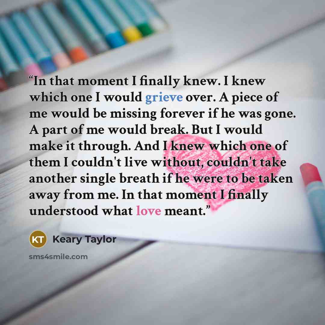 “In that moment I finally knew. I knew which one I would grieve over. A piece of me would be missing forever if he was gone. A part of me would break. But I would make it through. And I knew which one of them I couldn't live without, couldn't take another single breath if he were to be taken away…” quote by Keary Taylor