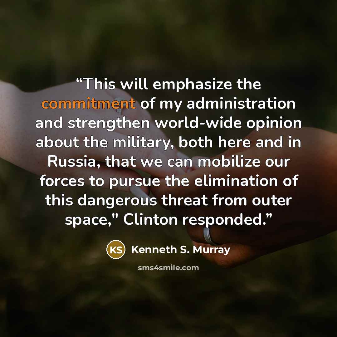 “This will emphasize the commitment of my administration and strengthen world-wide opinion about the military, both here and in Russia, that we can mobilize our forces to pursue the elimination of this dangerous threat from outer space," Clinton responded.” quote by Kenneth S. Murray