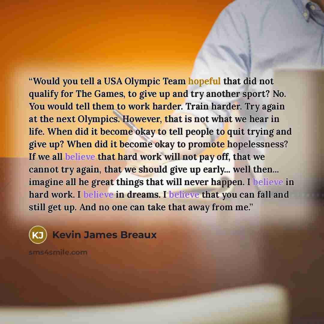 “Would you tell a USA Olympic Team hopeful that did not qualify for The Games, to give up and try another sport? No. You would tell them to work harder. Train harder. Try again at the next Olympics. However, that is not what we hear in life. When did it become okay to tell people to quit trying and…” quote by Kevin James Breaux