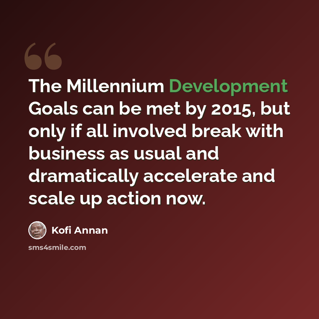 “The Millennium Development Goals can be met by 2015, but only if all involved break with business as usual and dramatically accelerate and scale up action now.” quote by Kofi Annan