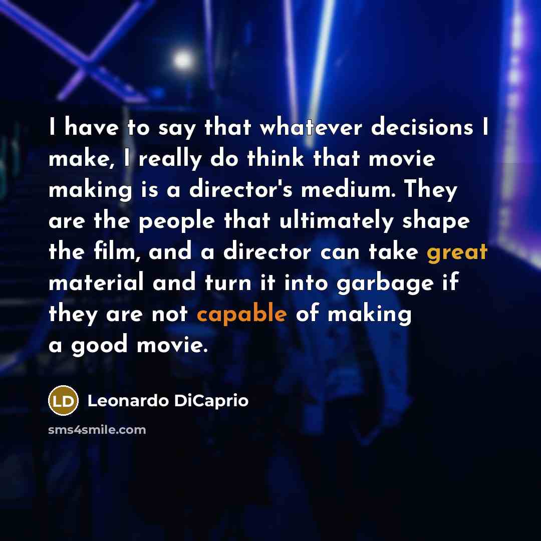 “I have to say that whatever decisions I make, I really do think that movie making is a director's medium. They are the people that ultimately shape the film, and a director can take great material and turn it into garbage if they are not capable of making a good movie.” quote by Leonardo DiCaprio