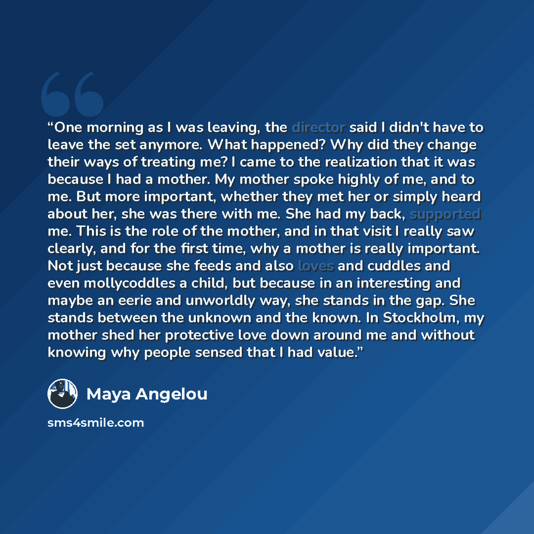 “One morning as I was leaving, the director said I didn't have to leave the set anymore. What happened? Why did they change their ways of treating me? I came to the realization that it was because I had a mother. My mother spoke highly of me, and to me. But more important, whether they met her or…” quote by Maya Angelou