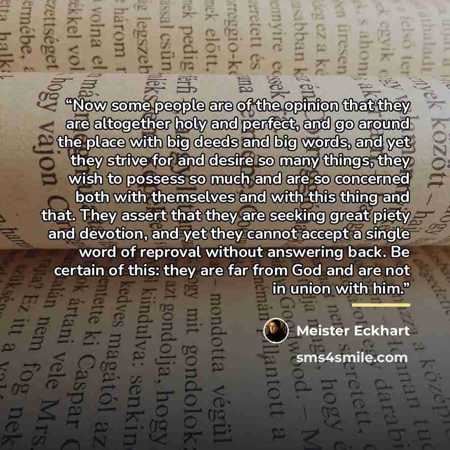 “Now some people are of the opinion that they are altogether holy and perfect, and go around the place with big deeds and big words, and yet they strive for and desire so many things, they wish to possess so much and are so concerned both with themselves and with this thing and that. They assert…” quote by Meister Eckhart