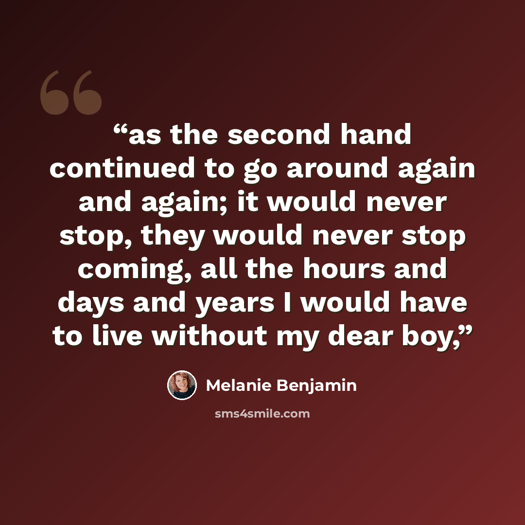“as the second hand continued to go around again and again; it would never stop, they would never stop coming, all the hours and days and years I would have to live without my dear boy,” quote by Melanie Benjamin