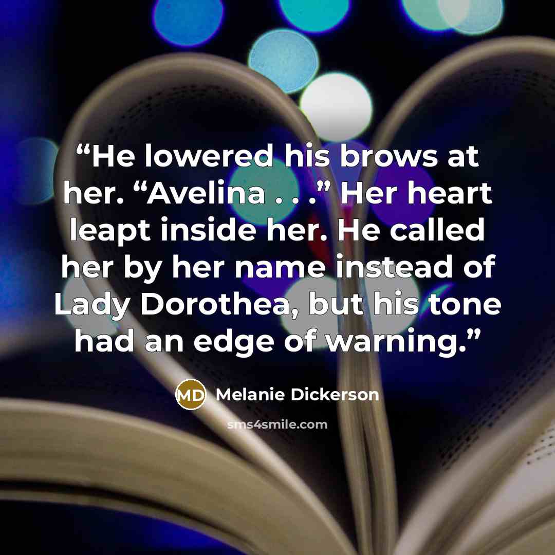 “He lowered his brows at her. “Avelina . . .” Her heart leapt inside her. He called her by her name instead of Lady Dorothea, but his tone had an edge of warning.” quote by Melanie Dickerson