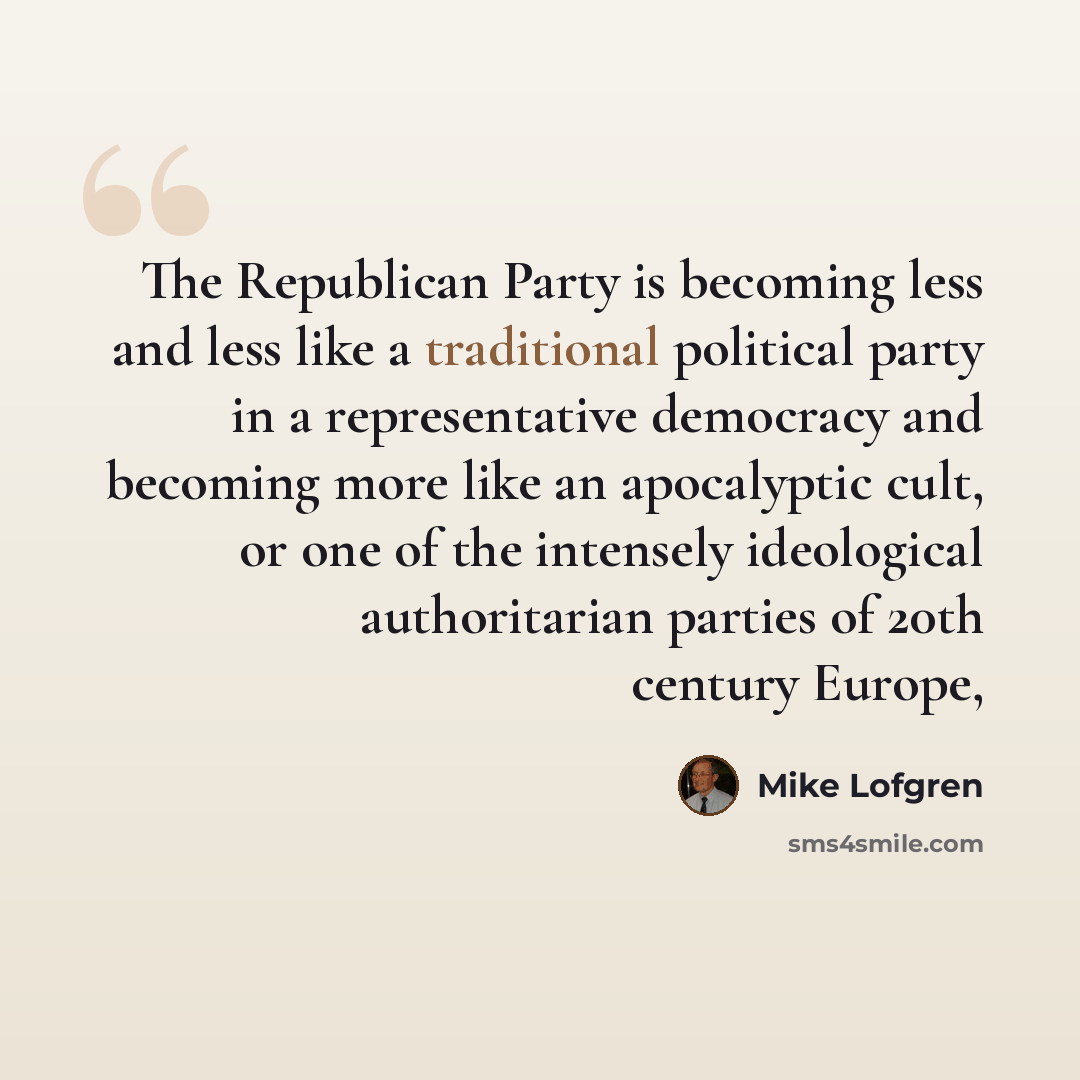“The Republican Party is becoming less and less like a traditional political party in a representative democracy and becoming more like an apocalyptic cult, or one of the intensely ideological authoritarian parties of 20th century Europe,” quote by Mike Lofgren
