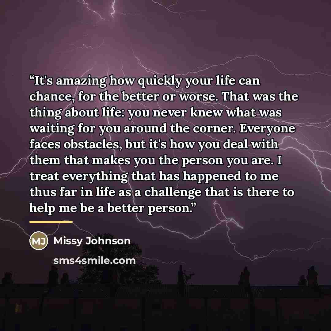 “It's amazing how quickly your life can chance, for the better or worse. That was the thing about life: you never knew what was waiting for you around the corner. Everyone faces obstacles, but it's how you deal with them that makes you the person you are. I treat everything that has happened to me…” quote by Missy Johnson