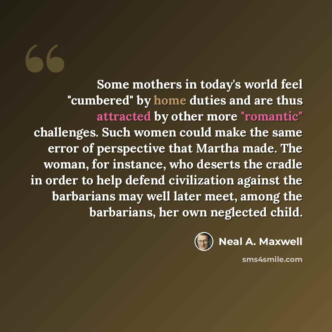“Some mothers in today's world feel "cumbered" by home duties and are thus attracted by other more "romantic" challenges. Such women could make the same error of perspective that Martha made. The woman, for instance, who deserts the cradle in order to help defend civilization against the barbarians…” quote by Neal A. Maxwell